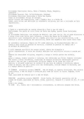 Divindades Familiares: Omolu, Nàná e Òsùmàrè; Sàngó, Baàyànni,
Ìyámase70 .
Divindades Brancas: Òsó, Òs71àlúfnàgiyán, Odùdúwà;
Divindades Femininas: Associadas à festa das Àyaba;
Todas as Divindades: Ritual de Lórogún.
Outros rituais são específicos, como o Ìpàdé,o Bori e a Saída de
Ìyàwó, este último sem definição no calendário religioso, por ser a iniciação um fato
imprevisível.
ÌPÈTÈ
O Ìpètè é a denominação da comida oferecida a Òsun e que dá nome à
festividade. Faz parte do ciclo final da festa das Àyaba, quando foram festejadas
todas
as divindades femininas, com exceção de Nàná(n), que come com Oo. Ele só pode mluocorrer s
e antes tiver sido feita, pelo terreiro, a festa das Águas de Òs.àláNão há
sacrifício e por conseguinte não há o Ìpàdé, pois esta é a sua característica, a de
diminuir a rotina cansativa dos sacrifícios, dando uma seqüência mais suave nesta fase
do calendário religioso. Depois do S72 iréde abertura, os Òrìsmanifestados vêm à à
frente e mais atrás as pessoas do terreiro, trazendo as panelas na cabeça com o
OS RITUAIS DE SACRIFÍCIO
O culto demanda sacrifício de sangue animal, oferta de alimentos e
vários ingredientes. A carne dos animais abatidos nos sacrifícios votivos é comida pel
os
membros da comunidade religiosa, enquanto o sangue e certas partes dos animais,
como
patas e cabeça, órgãos internos e costelas, são oferecidas aos Òrìsà. Somente iniciados
têm acesso a estas cerimônias, conduzidas em espaços privativos denominados quartos-
de-santo. Uma vez que o aprendizado religioso sempre se dá longe dos olhos do
público, a religião acaba por se recobrir de uma aura de sombras e mistérios, embora
todas as danças, que são o ponto alto das celebrações, ocorram sempre no barracão, que
é o espaço aberto ao público.
70 ÌYÁMASE pronúncia correta IAMASSÉ mãe de Xangô, no aspecto divinizado. Nos relatos
tradicionais, a mãe de Xangô é conhecida pelo nome de Torosi ou Torosi Yagbodo, filha
do rei
Tápà. Qualidade de Iemanjá que é a mãe de Xangô.
ÒSÀGIYÁN pronúncia correta OXAGUIÃ Orixá funfun (do branco) guerreiro; rei da
cidade de Ejigbó. Qualidade de Oxalá. Jovem, guerreiro. Oxaguiã é o nascer do Sol. É o don
o do
pilão e do inhame.
72 SIRÉ se , fazer; eré = brincadeira: literalmente, os cânticos alegres dos Òrìsà.
 