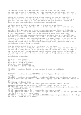 Os ritos de sacrifício animal são destinados aos Òrìsà e outras formas
de espíritos. Olórun73 ou Olódùmarè74, o Ser Supremo, não solicita sacrifício com
derramamento de sangue nem oferenda, pois Ele está acima das contingências por ser o
Senhor das Essências, sem figurações, porque Infinito não pode ser traçado. A
comunicação Homem-Deus é feita por pensamento e a palavra por excelência é Àse, que
significa que assim seja , ou que Deus permita que isto aconteça , da qual os
Òrìsà são seus intermediários e encaminhadores dos pedidos.
Os reinos animal, vegetal e mineral está à disposição do ser humano.
Eles liberam energias que são dirigidas ao destino especificado, segundo os desejo
s e
objetivos. Este processo que os menos esclarecidos costumam chamar de feitiçaria, é
denominado magia. Cada Òrìsà possui um determinado animal, vegetal, mineral ecomidas,
e tudo libera energia. É uma alquimia que depende de muita habilidade, como
a do Asògún75, que sabe exatamente como segurar uma faca, como a Ìyá gbàsè76, que
conhece os ingredientes do prato, e a Ìyálórìsà77, que sabe o Orò78 determinado, que
conhece as regiões do corpo humano onde estão localizados os centros de força em que
atuam os Òrìsà e o que eles representam por ocasião dos oferecimentos. Convém
lembrar que certas partes do corpo humano são tocadas e utilizadas por ocasião de
determinados ritos: o Bori, por exemplo.
Todo ser humano possui um corpo físico, o Ara79 , e um corpo
metafísico, denominado Enikéjì80, literalmente a 2ª pessoa. A magia dos trabalhos que
se realizam no corpo físico tem por objetivo penetrar o mundo metafísico, alcançar a
matriz para modificar ou restabelecer o equilíbrio da cópia, através das energias
mineral, vegetal e animal. Orientado pela intenção, o desejo atinge o alvo, liberand
o as
propriedades necessárias:
Kò má ìkú nada de morte
Kò má run nada de doenças
Kò má sè jó nada de problemas
Kò má èpè nada de maldades
À arin dede wa entre todos nós.
73 OLÓRUN pronúncia ÓLÓRUN o Deus Supremo. O mesmo que OLÓDÙMARÈ.
74
OLÓDÙMARÈ pronúncia correta ÔLÔDUMARÊ o Deus Supremo. O mesmo que
OLÓRUN.
75 ÀSÒGÚN pronúncia correta AXÓGUN título conferido ao Ogan confirmado que tem a
função de sacrificar os animais , literalmente, aquele a quem foi outorgado o Axé de Ogu
m.
Geralmente, é filho de Ogum.
76 ÌYÁ GBÀSÈ OU ÌYÁBÀSÈ OU ÌYÁ AGBÀSÈ pronúncia correta IABASSÊ deriva da
expressão Iyá Agbá Sé, que significa a senhora respeitável que cozinha .
77 ÌYÁLÓRÌSÀ pronúncia correta IÁLÔRIXÁ sacerdotisa do Candomblé; mãe (no culto de)
Orixá. Dirigente Feminina.
78 ORÒ pronúncia correta ÔRÔ consagração, sacrifício, ritual.
79 ARA pronúncia correta ARÁ ? corpo; ou seja, corpo físico. ARA ÈNIA(N) (pronúnciacorr
ARÁ ÊNIAN ?) = forma física do homem.
80 ENIKÉJÌ pronúncia correta ÉNÍKÊJÍ ou ÉNÍNKÊJÍ (vogal I precedida de N ?) Corpo
metafísico. Literalmente a 2ª pessoa.
 