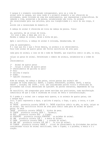O sangue é o elemento considerado indispensável, pois se a vida do
animal está no sangue, por essa razão é o primeiro elemento a ser oferecido às
divindades, sendo colocado em cima dos assentamentos, que representam o próprioÒrìsà. Re
cebendo a vida, preservam a da pessoa, estabelecendo uma troca. Os animais
são selecionados pela sua natureza, pela sua tranqüilidade e o calor do seu corpo, d
e
acordo com a necessidade do momento.81
A cabeça do animal é oferecida em troca da cabeça da pessoa. Trata-
se, portanto, de um ritual de troca.
Orí eran e gbá, e máse gba orìì mi .
Receba a cabeça do animal, deixe a minha em paz.
Após o sacrifício, a cabeça do animal é colocada, desamarrada, em
cima do assentamento.
É o jogo que diz o que o Òrìsà deseja, os animais e os oferecimentos.
Para todo animal de quatro patas são feitos sacrifícios de aves para
cada pata do animal; a isso se dá o nome de Ìbòsè82, que significa cobrir os pés, ou seja,
calçar as patas do animal. Determinado o número de animais, estabelece-se a ordem do
s
oferecimentos:
1º Animal de quatro patas
2º Calçar o animal de quatro patas
3º Oferecimentos de galinha ou galo/
4º Pato
5º Galinha d angola
6º Pombo
7º Ìgbín83 (Caramujo)
Além do sangue, da cabeça e das patas, outras partes dos animais são
tratadas de forma especial: Èdò84, o fígado; Fúkùfúkù85, pulmões; Iwe86, a moela;
Okán87 , coração; Iwe Inú88 , rins. São consideradas partes vitais e oferecidas às
divindades num ritual denominado de Ìyanlé89. As partes restantes, dependendo do tip
o
de sacrifício, são preparadas para serem servidas aos praticantes, numa manifestação
comunitária em que a vida é celebrada em ritual de festa e confraternização.
81 O pombo é o animal com o sangue mais quente, e os animais de quatro patas, com
o sangue mais
frio. O pato representa a água, a galinha d angola, o fogo, o galo, a terra, e o pom
bo, o ar.
82 ÌBÒSÈ pronúncia correta IBÔSSÉ ?). ÌBÒSÈ significa cobrir os pés, ou seja, calçar as p
do animal. São sacrifícios feitos de aves para cobrir cada pata do animal de quatro
patas. Ou será
ÌBOSÈ pronúncia correta IBÔSSÉ ? bichos de pena.
83 ÌGBÍN pronúncia correta IBÍN ? Caramujo.
84 ÈDÒ pronúncia correta ÉDÓ o fígado.
85 FÚKÙFÚKÙ pronúncia correta FÚKÚFÚKÚ os pulmões do animal.
86 IWE pronúncia correta IUÊ ? a moela do animal.
87 OKÁN pronúncia correta ÓKÁN ? o coração do animal.
88 IWE INÚ pronúncia correta IUÊ INÚ ? os rins do animal.
89 ÌYANLÉ pronúncia correta IANLÊ ? ritual de oferecimento às divindades das partes
consideradas vitais do animal sacrificado, como o fígado, o s pulmões, a moela e o c
oração.
 