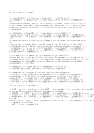 MÚSICA E DANÇA OS OGANS
Toque de Candomblé é o mesmo que festa, pois se refere às batidas
dos atabaques, que possuem uma variedade significativa de ritmos identificados c
om a
necessidade do momento. São mais de 15 ritmos diferentes, acompanhados de cântico
ou não. Esses toques têm o poder de entrar em sintonia com o Òrìsà, pois fornecem
elementos como gestos e movimentos do corpo que entram em afinidade de forma
irresistível.
As celebrações de barracão, os toques, consistem numa seqüência de
danças, em que, um por um, são honrados todos os Òrìsà, cada um se manifestando no
corpo de seus filhos e filhas, sendo vestidos com roupas de cores específicas, usa
ndo
nas mãos ferramentas e objetos particulares a cada um deles, expressando-se em ges
tos
e passos que reproduzem simbolicamente cenas de suas biografias míticas. Essa
seqüência de música e dança, sempre ao som dos tambores (chamados rum, rumpi e lé)
é designada sirè90 , que em iorubá91 significa "vamos dançar". O lado público do
candomblé é sempre festivo, bonito, esplendoroso, esteticamente exagerado para os
padrões europeus e extrovertido.
Para a realização da festa, que será movimentada por cânticos e
danças, são necessárias as presenças dos Ogans, que tocarão os instrumentos musicais,
os quais, de marcarem o ritmo, são os responsáveis pela vinda dos Òrìsà com cânticos
apropriados. Nos Candomblés existem os cânticos que são entoados com os Òrìsà
manifestados e outros não.
Os atabaques são tocados por Ogans confirmados da Casa ou por
visitantes importantes, merecedores de homenagens especiais.
Os atabaques são instrumentos sagrados que passam por rituais de
iniciação e recebem obrigações como verdadeiras divindades.92 São devidamente
paramentados com Òjà93 da cor do Òrìsà homenageado ou na cor branca. São em
número de 3, e, de acordo com a nação seguida pelo Candomblé, tomam nomes
diferentes, do maior para o de menor tamanho, cada um com som diferenciado, de
acordo com o tipo de toque ou com o tipo de som que queiram dar, percutidos com
as
mãos ou com varetas de madeira:
90 SIRÈ ou SIRÉ pronúncia correta XIRÊ toque festivo. Festa; o momento do Candomblé
em que os filhos-de-santo dançam em homenagem aos Orixás.
91 IORUBÁ ou YORUBÁ do original YORÙBÁ etnia predominante na região da Nigéria.
92 Geralmente, quando a Ìyálórìsà entra para obrigações, são feitas oferendas para os ataba
Da mesma forma que a cuia do Ìpàdé representa a cabeça de todos os participantes, e a ca
baça em
que se tocam os ritmos do Àsèsè representa a cabeça do morto, há uma relação entre o Orí da
Ìyálórìsà e os atabaques.
93 ÒJÀ pronúncia correta OJÁ ???
 