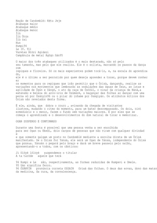 Nação de Candomblé: Kétu Jeje
Atabaque maior
Atabaque médio
Atabaque menor
Ìlù
Ìlú Òtún
Ìlù òsì
Hun
Humpi94
Le (V. 91)
Varetas Àtòri Agidavi
Campânula de metal Àgògo Gán95
O maior dos três atabaques utilizados é o mais destacado, não só pelo
seu tamanho, mas pelo que ele realiza. Ele é o solista, marcando os passos da dança
com
repiques e floreios. Só os mais experientes podem tocá-lo, e, na escala do aprendiza
do,
ele é o último a ser percutido por quem deseja aprender a tocar, porque devem conhec
er
os momentos para os repiques que irão permitir que o Òrìsà, dançando, realize as
variações nos movimentos que lembrarão as ondulações das águas de Òsun, as lutas e
agilidade de Ògún e Sàngó, o ato da caça de Òsóòsì, o ninar da criança de Nàná,a
extensão e beleza do arco-íris de Òsùmàrè, o baçançar das folhas ao dançar com uma
perna só por Òsányín96 ou o pilar do inhame por Òsàgiyán. Os atributos míticos dos
Òrìsà são revelados desta forma.
É ele, ainda, que dobra o couro , avisando da chegada de visitantes
ilustres, mudando o ritmo do momento, para um bater descompassado. Os dois, oint
ermediário e o menor, fazem o fundo sem variações maiores. É por eles que se
começa o aprendizado e o desenvolvimentos do dom natural de tocar e memorizar.
OGAN SUSPENSO E CONFIRMADO
Durante uma festa é possível que uma pessoa venha a ser escolhida
para ser Ogan ou Ekedi, dois cargos de pessoas que não viram com qualquer divindad
e
e que somente galgam um posto no Candomblé mediante a escolha direta de um Òrìsà
manifestado. Se o Òrìsà for Yánsà, ele será um Ogan de Yánsà, independente do Òrìsà
que possua. Yánsàn o pegará pelo braço e dará um breve passeio pelo salão,
apresentando-o a todos, com os cânticos:
Ji Olóyè lóloyè suspendemos o titular
A ta taròde aquele que terá
94 Humpi e Le são, respectivamente, as formas reduzidas de Humpevi e Omele.
95 Gán significa ferro.
96 ÒSÁNYÌN pronúncia correta OSSAIN Orixá das folhas. O deus das ervas, dono das matas,
da medicina, da cura, da convalescença.
 