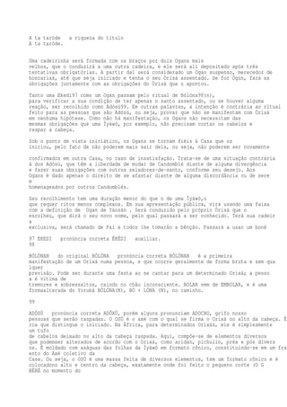 A ta taròde a riqueza do título
A ta taròde.
Uma cadeirinha será formada com os braços por dois Ogans mais
velhos, que o conduzirá a uma outra cadeira, e ele será ali depositado após três
tentativas obrigatórias. A partir daí será considerado um Ogan suspenso, merecedor de
honrarias, até que seja iniciado e tenha o seu Òrìsà assentado. Se for Ògún, fará as
obrigações juntamente com as obrigações do Òrìsà que o apontou.
Tanto uma Ekedi97 como um Ogan passam pelo ritual de Bólóna98(n),
para verificar a sua condição de ter apenas o santo assentado, ou se houver alguma
reação, ser recolhido como Adósù99. Em outras palavras, a intenção é contrária ao ritual
feito para as pessoas que são Adósù, ou seja, provar que não se manifestam com Òrìsà
em nenhuma hipótese. Como não há manifestação, os Ogans não necessitam das
mesmas obrigações que uma Ìyàwó, por exemplo, não precisam cortar os cabelos e
raspar a cabeça.
Sob o ponto de vista iniciático, os Ogans se tornam fiéis à Casa que os
iniciou, pelo fato de não poderem mais sair dela, ou seja, não poderem ser novamente
confirmados em outra Casa, no caso de insatisfação. Trata-se de uma situação contrária
à dos Adósù, que têm a liberdade de mudar de Candomblé diante de alguma divergência
e fazer suas obrigações com outros zeladores-de-santo, conforme seu desejo. Aos
Ogans é dado apenas o direito de se afastar diante de alguma discordância ou de sere
m
homenageados por outros Candomblés.
Seu recolhimento tem uma duração menor do que o de uma Ìyàwó,o
que requer ritos menos complexos. Em sua apresentação pública, virá usando uma faixa
com a definição de Ogan de Yánsàn . Será conduzido pelo próprio Òrìsà que o
escolheu, que dirá o seu novo nome, pelo qual passará a ser conhecido. Terá sua cadeir
a
exclusiva, será chamado de Pai e todos lhe tomarão a bênção. Passará a usar um boné
97 EKEDI pronúncia correta ÉKÉDI auxiliar.
98
BÓLÓNAN do original BÓLÓNA pronúncia correta BÓLÓNAN é a primeira
manifestação de um Orixá numa pessoa, e que ocorre geralmente de forma bruta e sem qua
lquer
previsão. Pode ser durante uma festa ao se cantar para um determinado Orixá; a pesso
a é vítima de
tremores e sobressaltos, caindo no chão inconsciente. BOLAR vem de EMBOLAR, e é uma
formaalterada do Yorubá BÓLÓNA(N), BÓ + LÓNA (N), no caminho.
99
ADÓSÙ pronúncia correta ADÔXÚ, porém alguns pronunciam ADOCHO, grifo nosso
pessoas que serão raspadas. O OSÙ é o axé com o qual se firma o Orixá no alto da cabeça. É
rca que distingue o iniciado. Na África, para determinados Orixás, ele é simplesmente
um tufo
de cabelos deixado no alto da cabeça raspada. Aqui, compõe-se de elementos diversos
que podemser alterados de acordo com o Orixá, como aridan, pichulin, préa e pós divers
os. É moldado com aságuas das folhas da Ìyàwó em formato cônico, constituindo-se em um frag
ento do Axé coletivo da
Casa. Ou seja, o OSÙ é uma massa feita de diversos elementos, tem um formato cônico e é
colocadono alto e centro da cabeça, exatamente onde foi feito o pequeno corte (O G
BÉRÉ no momento do
 