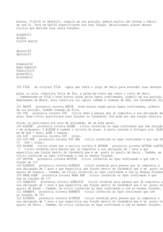 branco, Fìlà100 ou Àketè101, símbolo de sua posição, embora muitos não tenham o hábito
de usá-lo. Terá um Oyé102 especificando sua real função. Relacionamos alguns desses
títulos que definem suas reais funções:
Alágbè103
Asògún
Ojú104 Oba105
Apokan106
Apótun107
Elèmòsó108
Bàbá Egbé109
Sobalojú110
Aràmefà111
Àjímúdà112
100 FILÁ do original FÌLÀ capuz que cobre o corpo de Omolu para esconder suas doenças d
pele; ou seja, cobertura feita de Ìko, a palha-da-costa que cobre o rosto de Omolu
. Tambémchama-se FÌLÀ o boné branco usado pelos Ogans confirmados, símbolo de sua posição.
bémchamado de Àketè. Essa cobertura (ou capuz) também é chamado de AZE, nos Candomblés Jeje
.
101 ÀKETÈ pronúncia correta AKÉTÉ boné branco usado pelos Ogans confirmados, símbolo
de sua posição. Também chamado de Fìlà.
102 OYÈ pronúncia correta ÔYÊ título dado à pessoa que já completou a sua obrigação de
anos. Esse título qualificará suas funções no Candomblé. Ele pode ser uma função restrita a
Orixá, ou pertinente aos atos da sociedade, de um modo geral.
103 ALÁGBÈ pronúncia correta ALÁBÊ título conferido ao Ogan confirmado que tem afunção
r de atabaques. O ALÁGBÈ é também o solista do grupo. A parte cantada é feitapor ele. ALÁGB
em de ALÁ = dono, AGBÈ = cabaça.
104 OJÚ pronúncia correta ÔJÚ olhar.
105 OJÚ OBA pronúncia correta ÔJÚ OBÁ título conferido ao Ogan confirmado e que tem afu
?? OJÚ = olhar.
106 APOKAN outros dizem que a escrita correta é APOKAN pronúncia correta APÓKAN ouAPÔKA
? título recebido pela pessoa que já completou a sua obrigação de 7 anos e que
especifica uma função dentro do Candomblé que é um posto no quarto de Omolu . Também, um
título conferido ao Ogan confirmado e com as mesmas funções.
107 APÓTUN pronúncia correta APÓTUN título conferido ao Ogan confirmado e que tem a
função de ???
108 ELÉMÒSÓ pronúncia correta ELÉMÓXÓ título recebido pela pessoa que já completou a
sua obrigação de 7 anos e que especifica uma função dentro do Candomblé que é um posto no
quarto de Oxaguiã . Também, um título conferido ao Ogan confirmado e com as mesmas funções.
109 BÀBÁ EGBÉ pronúncia correta BÁBÁ EBÉ título conferido ao Ogan confirmado e que
tem as funções de ???
110 SOBALÓJU pronúncia correta SÓBÁLÔJÚ título recebido pela pessoa que já completou a
sua obrigação de 7 anos e que especifica uma função dentro do Candomblé que é um posto no
quarto de Xangô . Também, um título conferido ao Ogan confirmado e com as mesmas funções.
111 ARÀMEFÀ pronúncia correta ARÁMÉFÁ título conferido ao Ogan confirmado que tem
as funções de ???
112 ÀJÍMÚDÀ pronúncia correta AJÍMÚDÁ título recebido pela pessoa que já completou a
sua obrigação de 7 anos e que especifica uma função dentro do Candomblé que é um posto no
quarto de Omolu . Também, um título conferido ao Ogan confirmado e com as mesmas funções.
 