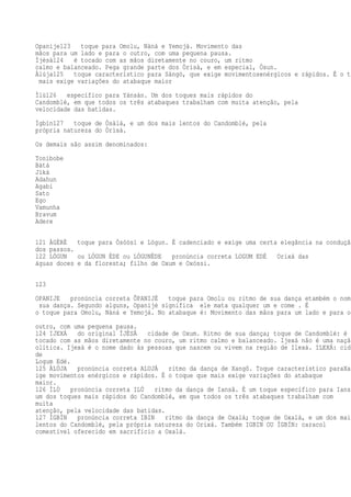 Opanije123 toque para Omolu, Nàná e Yemojá. Movimento das
mãos para um lado e para o outro, com uma pequena pausa.
Ìjèsà124 é tocado com as mãos diretamente no couro, um ritmo
calmo e balanceado. Pega grande parte dos Òrìsà, e em especial, Òsun.
Àlúja125 toque característico para Sàngó, que exige movimentosenérgicos e rápidos. É o to
mais exige variações do atabaque maior
Ìlù126 específico para Yánsàn. Um dos toques mais rápidos do
Candomblé, em que todos os três atabaques trabalham com muita atenção, pela
velocidade das batidas.
Ìgbìn127 toque de Òsàlá, e um dos mais lentos do Candomblé, pela
própria natureza do Òrìsà.
Os demais são assim denominados:
Tonibobe
Bàtá
Jìká
Adahun
Agabi
Sato
Ego
Vamunha
Bravum
Adere
121 ÀGÈRÈ toque para Òsóòsì e Lógun. É cadenciado e exige uma certa elegância na condução
dos passos.
122 LÓGUN ou LÓGUN ÈDE ou LÓGUNÈDE pronúncia correta LOGUM EDÉ Orixá das
águas doces e da floresta; filho de Oxum e Oxóssi.
123
OPANIJE pronúncia correta ÔPANIJÉ toque para Omolu ou ritmo de sua dança etambém o nome
sua dança. Segundo alguns, Opanijé significa ele mata qualquer um e come . É
o toque para Omolu, Nàná e Yemojá. No atabaque é: Movimento das mãos para um lado e para o
outro, com uma pequena pausa.
124 IJEXÁ do original ÌJÈSÀ cidade de Oxum. Ritmo de sua dança; toque de Candomblé: é
tocado com as mãos diretamente no couro, um ritmo calmo e balanceado. Ijexá não é uma nação
olítica. Ijexá é o nome dado às pessoas que nascem ou vivem na região de Ilexá. ILEXÁ: cida
de
Logum Edé.
125 ÀLÚJA pronúncia correta ALUJÁ ritmo da dança de Xangô. Toque característico paraXan
ige movimentos enérgicos e rápidos. É o toque que mais exige variações do atabaque
maior.
126 ÌLÙ pronúncia correta ILÚ ritmo da dança de Iansã. É um toque específico para Iansã
um dos toques mais rápidos do Candomblé, em que todos os três atabaques trabalham com
muita
atenção, pela velocidade das batidas.
127 ÌGBÌN pronúncia correta IBIN ritmo da dança de Oxalá; toque de Oxalá, e um dos mais
lentos do Candomblé, pela própria natureza do Orixá. Também IGBIN OU ÌGBÍN: caracol
comestível oferecido em sacrifício a Oxalá.
 