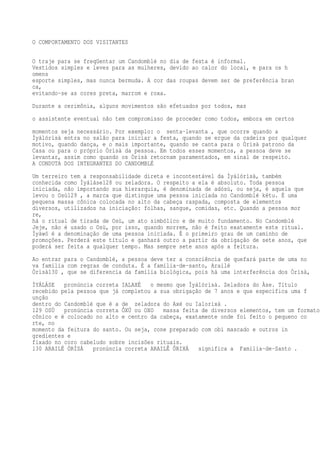 O COMPORTAMENTO DOS VISITANTES
O traje para se freqüentar um Candomblé no dia de festa é informal.
Vestidos simples e leves para as mulheres, devido ao calor do local, e para os h
omens
esporte simples, mas nunca bermuda. A cor das roupas devem ser de preferência bran
ca,
evitando-se as cores preta, marrom e roxa.
Durante a cerimônia, alguns movimentos são efetuados por todos, mas
o assistente eventual não tem compromisso de proceder como todos, embora em certos
momentos seja necessário. Por exemplo: o senta-levanta , que ocorre quando a
Ìyálórìsà entra no salão para iniciar a festa, quando se ergue da cadeira por qualquer
motivo, quando dança, e o mais importante, quando se canta para o Òrìsà patrono da
Casa ou para o próprio Òrìsà da pessoa. Em todos esses momentos, a pessoa deve se
levantar, assim como quando os Òrìsà retornam paramentados, em sinal de respeito.
A CONDUTA DOS INTEGRANTES DO CANDOMBLÉ
Um terreiro tem a responsabilidade direta e incontestável da Ìyálórìsà, também
conhecida como Ìyáláse128 ou zeladora. O respeito a ela é absoluto. Toda pessoa
iniciada, não importando sua hierarquia, é denominada de adósù, ou seja, é aquela que
levou o Osù129 , a marca que distingue uma pessoa iniciada no Candomblé kétu. É uma
pequena massa cônica colocada no alto da cabeça raspada, composta de elementos
diversos, utilizados na iniciação: folhas, sangue, comidas, etc. Quando a pessoa mor
re,
há o ritual de tirada de Osù, um ato simbólico e de muito fundamento. No Candomblé
Jeje, não é usado o Osù, por isso, quando morrem, não é feito exatamente este ritual.
Ìyàwó é a denominação de uma pessoa iniciada. É o primeiro grau de um caminho de
promoções. Perderá este título e ganhará outro a partir da obrigação de sete anos, que
poderá ser feita a qualquer tempo. Mas sempre sete anos após a feitura.
Ao entrar para o Candomblé, a pessoa deve ter a consciência de quefará parte de uma no
va família com regras de conduta. É a família-de-santo, Arailé
Òrìsà130 , que se diferencia da família biológica, pois há uma interferência dos Òrìsà,
ÌYÁLÁSE pronúncia correta IALAXÉ o mesmo que Ìyálórìsà. Zeladora do Àse. Título
recebido pela pessoa que já completou a sua obrigação de 7 anos e que especifica uma f
unção
dentro do Candomblé que é a de zeladora do Axé ou Ialorixá .
129 OSÙ pronúncia correta ÔXÚ ou OXO massa feita de diversos elementos, tem um formato
cônico e é colocado no alto e centro da cabeça, exatamente onde foi feito o pequeno co
rte, no
momento da feitura do santo. Ou seja, cone preparado com obi mascado e outros in
gredientes e
fixado no coro cabeludo sobre incisões rituais.
130 ARAILÉ ÒRÌSÀ pronúncia correta ARAILÊ ÔRIXÁ significa a Família-de-Santo .
 