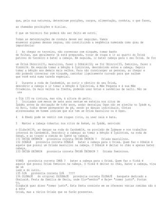que, pela sua natureza, determinam posições, cargos, alimentação, conduta, o que fazer,
as chamadas proibições e kizilas.
O que um terreiro faz poderá não ser feito em outro.
Todas as determinações de conduta devem ser seguidas. Vamos
enumerar algumas dessas regras, não constituindo a seqüência numerada como grau de
importância:
1 Ao chegar no terreiro, não conversar com ninguém, tomar banho
de folhas, que geralmente já está preparado, tocar de roupa e ir ao quarto do Òrìsà
patrono do terreiro e bater a cabeça. Em seguida, ir bater cabeça para o seu Òrìsà. Se for
um Òrìsà Okùnrín131, masculino, fazer o Dòbálè132; se for Obìnrin133, feminino, fazer o
Yinká134. Em seguida tomar a bênção à Ìyálórìsà, descobrindo antes a cabeça. Depois
tomar a bênção aos demais mais velhos. Para não constranger as pessoas, ao chegar e
não podendo conversar com ninguém, caminhar ligeiramente curvado para que saibam
que você está numa tarefa especial.
2 Durante a roda de Candomblé, ao ouvir o cântico do seu Òrìsà,
descobrir a cabeça e ir tomar a bênção à Ìyálórìsà, à Mãe Pequena e à sua Mãe
Criadeira. Os mais velhos na frente, podendo usar botas e sandálias de salto. Não se
usa
o Òjà 135 na cintura, mas sim, à altura do peito.
3 Iniciadas com menos de sete anos sentam em esteira nos ritos de
Ìpàdé; antes da obrigação de três anos, andar descalça; Ogan não se ajoelha no Ìpàdé e,
no Borí, todos devem permanecer de pé, sendo as danças individuais. Contas
atravessadas em homem indicam que ele tem um Òrìsà masculino ou é Ogan.
4 A Ekedi pode se vestir com roupas civis, ou usar saia e bata.
5 Manter a cabeça coberta: nos ritos de Àsèsè, no Ìpàdé, servindo
o Olubajé136, ao dançar na roda do Candomblé, na procisão de Ìyámase e nos trabalhos
internos do Candomblé. Descobrir a cabeça: ao tomar a bênção à Ìyálórìsà, na roda de
Sàngó, e ao trazer a comida do Ìpètè na cabeça.
131 ÒRÌSÀ OKÙNRÍN pronúncia correta ÔRIXÁ ÓKÚRÍN ? Orixás masculinos.
132 DÒBÁLÈ pronúncia correta DÔBÁLÉ bater a cabeça para o Orixá. Quem faz o Dòbálè é
aquele que possui um Orixás masculino na cabeça. O Dòbálè é deitar no chão e apenas bater a
cabeça.
133 ÒRÌSÀ OBÌNRIN pronúncia correta ÔRIXÁ ÔBÍNRIN ? Orixás femininos.
YINKÁ pronúncia correta INKÁ ? bater a cabeça para o Orixá. Quem faz o Yinká é
aquele que possui Orixá feminino na cabeça. O Yinká é deitar no chão, bater a cabeça, virar
de um
lado e do outro.
135 ÒJÀ pronúncia correta ÓJÁ ????
136 OLUBAJÉ do original ÓLÙGBAJÉ pronúncia correta ÔLUBAJÉ banquete dedicado a
Obaluaiê. Festa da família de Omolu, onde Olu="senhor" e Baje= "comer junto". Portan
to,
Ólùgbajé quer dizer "comer junto". Esta festa consiste em se oferecer várias comidas não só
a este
Orixá, mas a vários Orixás que se farão presentes.
 