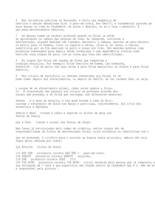 6 Nas cerimônias públicas no Barracão, é feita uma seqüência de
cânticos e danças denominada Siré. O pano-da-costa, Aso Oke137, é fundamental parauma pe
ssoa dançar na roda do Candomblé, se assim o desejar, ou se a Casa o permitir. É
uma peça eminentemente feminina.
7 As danças tomam um caráter profundo quando os Òrìsà já estão
se aproximando na cabeça das pessoas da roda. Ao chegarem, ocorrendo a
manifestação, algumas medidas são tomadas: descobrir a cabeça, amarrar um pano-dacosta
no peito; para os homens, tirar os sapatos e meias, jóias e, às vezes, a camisa,
substituída por um Òjà amarrado no peito e preso por trás. São medidas prévias como
primeiras homenagens para depois serem conduzidos a uma dependência interna onde
vestirão suas roupas de gala, com as cores que lhes são identificadas.
8 As roupas dos Òrìsà são usadas de forma que respeitem a
condição masculina. Por exemplo: Òrìsà feminino em homem, usa bombacha,
Sòkòtò138 . Òjà de peito com laço atrás é para Òrìsà masculino; na frente é para Òrìsà
feminino.
9 Nos rituais de sacrifício ou comidas oferecidas aos Òrìsà, só se
pode comer depois dos oferecimentos, ou depois do Òsè139. Se vai receber Àse, ou seja,
o sangue de um oferecimento animal, comer antes quebra a força.
10 A intervenção das pessoas nos rituais se processa através dos
cargos que possuem, e do Òrìsà que carregam, sob diferentes maneiras:
Yánsàn é a dona da esteira, é ela quem arruma a cama do Borí,
carrega o estandarte de Òsàlá nas Águas e participa, indiretamente, dos ritos dos
ancestrais e Egúngún;
Yemojá e Nàná trazem a cabra e seguram os bichos de pena nas
festas de Òsàlá;
Oya e Òsun trazem o animal nas festas de Sàngó.
Nas Casas já estruturadas pelo tempo de vivência, certos cargos são de
responsabilidade de filhos de determinados Òrìsà, cujos atributos se identificam com o
que se pretende. O critério para a escolha se baseia neste princípio, embora não seja
regra geral adotada por todos:
Ìyá Efun140 filhos de Òsàlá.
137 ASO OKE pronúncia correta AXÔ ÓKÊ ? pano-da-costa.
138 SÒKÒTÒ pronúncia correta XÔKÔTÔ calçolão.
139 ÒSÈ pronúncia correta ÓSSÉ ????
140 ÌYÁ EFUN pronúncia correta IYÁ EFUN título recebido pela pessoa que já completou a
sua obrigação de 7 anos e que especifica uma função dentro do Candomblé que é a mãe de bra
a responsável pela pintura .
 