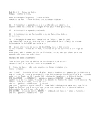 Ìyá Mórò141 filhos de Omólu.
Asògún filhos de Ògún.
Para determinados despachos filhos de Ògún.
Trabalhos de Èsù filhos de Ògún, Obalúwáiyé142 e Ode143 .
11 No Candomblé, a precedência e o respeito são mais visíveis e
determinantes pela idade de iniciação do que pelo status que possui.
12 No Candomblé se aprende praticando.
13 No Candomblé não se faz barulho e não se fala alto. Anda-se
em silêncio.
14 A obrigação de sete anos, denominada de Odúje144, faz da Ìyàwó
uma Ègbónmí145, que é um cargo que indica precisamente isto, o tempo de feitura,
independente de um Oyè146 que venha a ter.
15 Quando uma pessoa se inicia no Candomblé, passa a ter a marca
do seu terreiro, a marca do seu Àse, na medida em que se aprofunda e participa de
suas
atividades. Não é, porém, um fato determinante, isto é, não quer dizer que o que
aprendeu não possa ser modificado.
RELAÇÕES DE SEXO E CASAMENTO
Considerando que todos os membros de um Candomblé sejam filhos-
de-santo; isto é, sejam iniciados, eles poderão ser:
1 Irmãos-de-Santo são todos aqueles que foram iniciados pela
mesma Ìyálórìsà;
141 ÌYÁ MÓRÒ pronúncia correta IÁ MÔRÔ título recebido pela pessoa que já completou a
sua obrigação de 7 anos e que especifica uma função dentro do Candomblé que é a responsáve
pela cuia do Ìpàdé, de MÚ = pegar, ORÒ = obrigação. Geralmente, é filha de Omolu.
142 OBALÚWÁIYÉ ou OBÀLÚWÀIYÉ pronúncia correta ÓBALUAIÊ Orixá das doenças
epidêmicas e de suas curas. Obaluaiê é uma flexão dos termos Obá (rei) -Oluwô (senhor) -Ayi
(terra), quer dizer "rei, senhor da terra .
143 ODE pronúncia correta ODÉ o caçador.
144 ODÚJE pronúncia correta ÓDUJÊ ? nome dado à obrigação de sete anos, que faz da
Ìyàwó uma Ègbónmí, que é um cargo que indica precisamente isto, o tempo de feitura,
independente de um Oyè que venha a ter.
145 ÈGBÓNMÍ pronúncia correta ÊBÔNMÍ ? iniciada com mais de 7 anos no Candomblé.
146 OYÈ pronúncia correta ÔYÉ ???
 