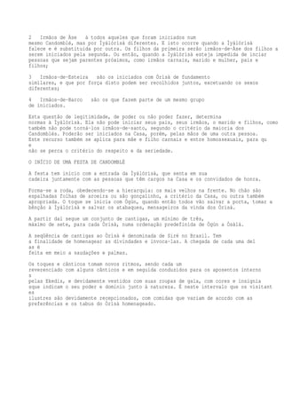 2 Irmãos de Àse à todos aqueles que foram iniciados num
mesmo Candomblé, mas por Ìyálórìsà diferentes. E isto ocorre quando a Ìyálórìsà
falece e é substituída por outra. Os filhos da primeira serão irmãos-de-Àse dos filhos a
serem iniciados pela segunda. Ou então, quando a Ìyálórìsà esteja impedida de inciar
pessoas que sejam parentes próximos, como irmãos carnais, marido e mulher, pais e
filhos;
3 Irmãos-de-Esteira são os iniciados com Òrìsà de fundamento
similares, e que por força disto podem ser recolhidos juntos, excetuando os sexos
diferentes;
4 Irmãos-de-Barco são os que fazem parte de um mesmo grupo
de iniciados.
Esta questão de legitimidade, de poder ou não poder fazer, determina
normas à Ìyálórìsà. Ela não pode iniciar seus pais, seus irmãos, o marido e filhos, como
também não pode torná-los irmãos-de-santo, segundo o critério da maioria dos
Candomblés. Poderão ser iniciados na Casa, porém, pelas mãos de uma outra pessoa.
Este recurso também se aplica para mãe e filho carnais e entre homossexuais, para qu
e
não se perca o critério do respeito e da seriedade.
O INÍCIO DE UMA FESTA DE CANDOMBLÉ
A festa tem início com a entrada da Ìyálórìsà, que senta em sua
cadeira juntamente com as pessoas que têm cargos na Casa e os convidados de honra.
Forma-se a roda, obedecendo-se a hierarquia: os mais velhos na frente. No chão são
espalhadas folhas de aroeira ou são gonçalinho, a critério da Casa, ou outra também
apropriada. O toque se inicia com Ògún, quando então todos vão salvar a porta, tomar a
bênção à Ìyálórìsà e salvar os atabaques, mensageiros da vinda dos Òrìsà.
A partir daí segue um conjunto de cantigas, um mínimo de três,
máximo de sete, para cada Òrìsà, numa ordenação predefinida de Ògún a Òsàlá.
A seqüência de cantigas ao Òrìsà é denominada de Siré no Brasil. Tem
a finalidade de homenagear as divindades e invoca-las. A chegada de cada uma del
as é
feita em meio a saudações e palmas.
Os toques e cânticos tomam novos ritmos, sendo cada um
reverenciado com alguns cânticos e em seguida conduzidos para os aposentos interno
s
pelas Ekedis, e devidamente vestidos com suas roupas de gala, com cores e insígnia
sque indicam o seu poder e domínio junto à natureza. É neste intervalo que os visitant
es
ilustres são devidamente recepcionados, com comidas que variam de acordo com as
preferências e os tabus do Òrìsà homenageado.
 