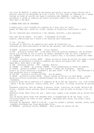 nos ritos de Àsèsè18, a cabeça de uma pessoa que morreu e que por alguns fatores não é
possível realizar as obrigações de tirar o Òsu19. Por fim, pode ser lembrado que a cabaça
cortada em forma de vasilha com tampa é conhecida como Ìgbádù20 , a cabaça da
existência e contém os símbolos dos quatro principais Odù21: Éjì, Ogbè, Òyekú Méjì,
Ìwòri Méjì e Òdí Méjì.
A SEMANA NUMA CASA DE CANDOMBLÉ
A semana para o povo Yorubá22 era composta de 4 dias, pois foi neste
espaço de tempo que o mundo foi criado. Segundo as narrativas tradicionais o quint
o
dia foi reservado para reverenciar o Ser Supremo, Olórun23, e para descansar.
Para cada dia da semana Ojó òsè24 é designado um Òrìsà25
regente, identificado com a tarefa a ser exercida pela humanidade:
1º Dia Ojó Awo.
Consagrado ao exercício da sabedoria pelo poder de Òrúnmìlà26, na
revelação dos fatos pertinentes ao destino das pessoas, suas aflições, desejos e condução
18 ÀSÈSÈ pronúncia correta AXÊXÊ ritual fúnebre.
19 ÒSU pronúncia correta ÔXÚ é uma massa feita de diversos elementos, tem um formato
cônico e é colocado no alto e centro da cabeça, exatamente onde foi feito o pequeno co
rte (OGBÉRÉ) no momento do feitio do santo. A partir daí, a iniciada(o) poderá ser chama
da(o) ADÓSU.
20 ÌGBÁDÙ pronúncia correta IBÁDÚ cabaça cortada em forma de vasilha com tampa e éconhe
a cabaça da existência e contém os símbolos dos quatro principais Odù: Éjì, Ogbè,
Òyekú Méjì, Ìwòri Méjì e Òdí Méjì.
21 ODÙ pronúncia correta ÔDÚ caminho, destino.
22 YORUBÁ ou IORUBÁ do original YORÙBÁ etnia predominante na região da Nigéria.
23 OLORUN pronúncia ÓLÓRUN o Deus Supremo. O mesmo que Olódùmarè. segundo
dizem é um título conferido a Olodumaré e que quer dizer O Rei do Céu Sua habitação é o
como majestade única e incomparável .
24 OJÓ ÒSÈ pronúncia correta ÓJÓ ÓSSÉ dia da semana.
25 ÒRÌSÀ pronúncia correta ÔRIXÁ deuses Iorubás na África e no Novo Mundo seriam
ancestrais míticos encantados e metamorfoseados nas forças da natureza. Os deuses do
Candomblé.
A palavra Orixá vem do sânscrito e é composta de OR ou ORI que significa luz e em Iorubá
cabeça ; XA que significa senhor, chefe, dono . São pois, as forças criativas da natureza
o
Candomblé significa, dono da cabeça. A palavra Orixá significa, em iorubá Ministro de
Olorum . Segundo outros autores, Oxalá é considerado o pai de todos os Orixás; e foi ele
que os
denominou Orixá. Este título de pai , neste caso, sugere a sua relação com as outras divin
ades no
caso de muitas delas terem sido emanadas dele. A fragmentação do de seu corpo, e pos
teriorrecolhimento de todos os seus pedaços espalhados pela Terra, fez surgir a pala
vra Òrìsà, uma
contração da expressão OHUN TI A RI SÀ , o que foi achado e juntado, fazendo, assim, surgi
asdemais divindades que foram denominadas Òrìsà.
26 ÒRÚNMÌLÀ pronúncia correta ÓRUNMILÁ deus criador do oráculo de Ifá.
 