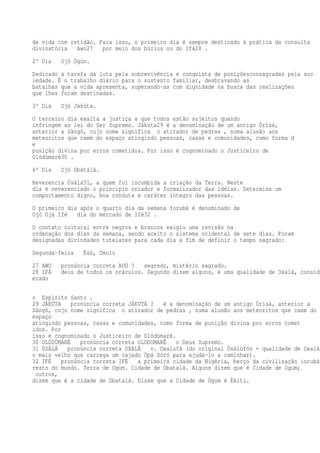 de vida com retidão. Para isso, o primeiro dia é sempre destinado à prática da consulta
divinatória Awo27 por meio dos búzios ou do Ifá28 .
2º Dia Ojó Ògún.
Dedicado à tarefa da luta pela sobrevivência e conquista de posiçõesconsagradas pela soc
iedade. É o trabalho diário para o sustento familiar, desbravando as
batalhas que a vida apresenta, superando-as com dignidade na busca das realizações
que lhes foram destinadas.
3º Dia Ojó Jàkúta.
O terceiro dia exalta a justiça a que todos estão sujeitos quando
infringem as lei do Ser Supremo. Jàkúta29 é a denominação de um antigo Òrìsà,
anterior a Sàngó, cujo nome significa o atirador de pedras , numa alusão aos
meteoritos que caem do espaço atingindo pessoas, casas e comunidades, como forma d
e
punição divina por erros cometidos. Por isso é cognominado o Justiceiro de
Olódùmarè30 .
4º Dia Ojó Obàtálá.
Reverencia Òsàlá31, a quem foi incumbida a criação da Terra. Neste
dia é reverenciado o princípio criador e formalizador das idéias. Determina um
comportamento digno, boa conduta e caráter íntegro das pessoas.
O primeiro dia após o quarto dia da semana Yorubá é denominado de
Ojó Ojà Ifé dia do mercado de Ifé32 .
O contato cultural entre negros e brancos exigiu uma revisão na
ordenação dos dias da semana, sendo aceito o sistema ocidental de sete dias. Foram
designadas divindades tutelares para cada dia a fim de definir o tempo sagrado:
Segunda-feira Èsù, Omolu
27 AWO pronúncia correta AUÓ ? segredo, mistério sagrado.
28 IFÁ deus de todos os oráculos. Segundo dizem alguns, é uma qualidade de Oxalá, consid
erado
o Espírito Santo .
29 JÀKÚTA pronúncia correta JÁKUTÁ ? é a denominação de um antigo Òrìsà, anterior a
Sàngó, cujo nome significa o atirador de pedras , numa alusão aos meteoritos que caem do
espaço
atingindo pessoas, casas e comunidades, como forma de punição divina por erros comet
idos. Por
isso é cognominado o Justiceiro de Olódùmarè.
30 OLÓDÙMARÈ pronúncia correta OLODUMARÊ o Deus Supremo.
31 ÒSÀLÁ pronúncia correta OXALÁ v. Oxalufã (do original Òsàlùfón = qualidade de Oxalá,
o mais velho que carrega um cajado Òpá Sóró para ajudá-lo a caminhar).
32 IFÉ pronúncia correta IFÉ a primeira cidade da Nigéria, berço da civilização iorubá
resto do mundo. Terra de Ogum. Cidade de Obatalá. Alguns dizem que é Cidade de Ogum;
outros,
dizem que é a cidade de Obatalá. Dizem que a Cidade de Ogum é Èkìti.
 