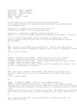 Terça-feira Nàná33 , Òsùmàrè34
Quarta-feira Sàngó, Yánsàn35
Quinta-feira Òsóòsì36 , Ògún37
Sexta-feira Òsàlá
Sábado Yemojá38 , Òsun39
Domingo Todas.
Os dias específicos para determinados rituais foram convencionados
como variações de acordo com a natureza de certas divindades e as tradições seguidas
por determinadas Casas:
Segunda-feira obrigação para Èsù na maioria dos casos, com
trabalhos de sacudimento e outros serviços espirituais.
Quarta-feira oferecimento do Àmàlà40 e oferendas votivas; ritos
de Bori41 ; nos ritos de iniciação, determina a entrada para as obrigações, a fim de que
os 16 ou 17 dias de recolhimento tenham o seu término num Sábado, para a festa
pública do Nome de Ìyàwó. Em alguns casos, não há esta obrigatoriedade de o nome ser
dado num Sábado.
33
NÀNÁ pronúncia correta NANÃ (vogal precedida de N) Entre os jeje, Nanã significa
Mãe . Orixá mais antigo do Candomblé que domina a vida, a morte e o renascimento. Senhora
do
portal da vida e da morte.
34
ÒSÙMÀRÈ pronúncia correta OXUMARÊ Orixá do arco-íris e dos ciclos. Oxumaré
significa aquele que se desloca com a chuva e retém o fogo os seus punhos .
35 YÁNSÀN pronúncia correta IANSÃ Orixá das tempestades. Rainha dos raios, ciclones,
furacões, tufões e vendavais. Orixá do fogo.
36 ÒSÓÒSÍ pronúncia correta OXÓSSI Oxóssi vem de Oxo: caçador; Ossi: noturno). Orixá
da caça e da alimentação, o rei de Kêtu.
37
ÒGÚN Gum: guerra pronúncia correta ÔGUM Orixá guerreiro da tecnologia e da
metalurgia. Também nome de um rio que cruza Abeokutá, no Novo Mundo e que segundo a
lenda,
é o rio da Deusa Yemanjá.
38
YEMOJÁ ou YEMANJÁ ou IEMANJÁ pronúncia correta YEMANJÁ (deveria ser
YEMONJÁ vogal precedida de M grifo nosso) Orixá do mar. O nome Iemanjá, ou seja,
Yemojá deriva de Yèyé omo ejá que vem de iya: "mãe"; omo: "filho"; eja: "peixe" e que quer
dizer"Mãe cujos filhos são peixes". Na África Iemanjá é a Rainha dos Rios; daí é o Orixá q
terra
yorubá é patrona de dois rios: o rio Yemonja e o rio Ògún não confundir com o Orixá Ògún,
Deus do ferro. Daí Yemonja estar associada à expressão Odò Iyá, ou seja, "Mãe dos Rios".
39
ÒSUN pronúncia correta OXUM deusa das águas doces e cristalinas, do amor e da
fertilidade das mulheres.
 