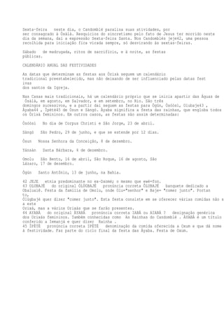 Sexta-feira neste dia, o Candomblé paralisa suas atividades, por
ser consagrado à Òsàlà. Resquícios do sincretismo pelo fato de Jesus ter morrido neste
dia da semana, daí a expressão Sexta-feira Santa. Nos Candomblés jeje42, uma pessoa
recolhida para iniciação fica virada sempre, só desvirando às sextas-feiras.
Sábado de madrugada, ritos de sacrifício, e à noite, as festas
públicas.
CALENDÁRIO ANUAL DAS FESTIVIDADES
As datas que determinam as festas aos Òrìsà seguem um calendário
tradicional preestabelecido, mas não deixando de ser influenciado pelas datas fest
ivas
dos santos da Igreja.
Nas Casas mais tradicionais, há um calendário próprio que se inicia apartir das Águas de
Òsàlà, em agosto, em Salvador, e em setembro, no Rio. São três
domingos sucessivos, e a partir daí seguem as festas para Ògún, Òsóòsì, Olubaje43 ,
Àyaba44 , Ìpètè45 de Òsun e Sàngó. Àyaba significa a festa das rainhas, que engloba todos
os Òrìsà femininos. Em outros casos, as festas são assim determinadas:
Òsóòsì No dia de Corpus Christi e São Jorge, 23 de abril.
Sàngó São Pedro, 29 de junho, e que se estende por 12 dias.
Òsun Nossa Senhora da Conceição, 8 de dezembro.
Yánsàn Santa Bárbara, 4 de dezembro.
Omolu São Bento, 16 de abril, São Roque, 16 de agosto, São
Lázaro, 17 de dezembro.
Ògún Santo Antônio, 13 de junho, na Bahia.
42 JEJE etnia predominante no ex-Daomé; o mesmo que ewé=fon.
43 OLUBAJÉ do original ÓLÙGBAJÉ pronúncia correta ÔLUBAJÉ banquete dedicado a
Obaluaiê. Festa da família de Omolu, onde Olu="senhor" e Baje= "comer junto". Portan
to,
Ólùgbajé quer dizer "comer junto". Esta festa consiste em se oferecer várias comidas não só
a este
Orixá, mas a vários Orixás que se farão presentes.
44 AYABÁ do original ÀYABÁ pronúncia correta IABÁ ou AIABÁ ? designação genérica
dos Orixás femininos. Também conhecidas como As Rainhas do Candomblé . ÀYABÁ é um título
conferido a Iemanjá e quer dizer Rainha .
45 ÌPÈTÈ pronúncia correta IPÉTÉ denominação da comida oferecida a Oxum e que dá nome
à festividade. Faz parte do ciclo final da festa das Àyaba. Festa de Oxum.
 