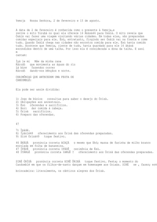 Yemoja Nossa Senhora, 2 de fevereiro e 15 de agosto.
A data de 2 de fevereiro é conhecida como o presente à Yemoja,e
revive o mito Yorubá no qual ela oferece 16 Àkàsà46 para Òsàlá. O mito revela que
Òsàlá vai fazer uma viagem visitando várias cidades. Em todas elas, são preparadas
comidas especiais para ele. Èsù, entretanto, fingindo ser Òsàlá vai na frente e come
tudo. Quando Òsàlá chega nas cidades não encontra comida para ele. Èsù havia comido
tudo. Acontece que Yemoja, ciente de tudo, havia guardado para ele 16 àkàsà
escondidos dentro de uma talha. Por isso ela é considerada a dona da talha. E assi
m
cantam:
Ìyá le mi Mãe da minha casa
Károdò que movimenta as águas do rio
Là bùre fazendoo correr
Károdò dando-nos bênçãos e sorte.
CERIMÔNIAS QUE ANTECEDEM UMA FESTA DE
CANDOMBLÉ:
Ela pode ser assim dividida:
1) Jogo de búzios consultas para saber o desejo do Òrìsà.
2) Obrigações aos ancestrais.
3) Èsù oferendas e sacrifícios.
4) Bori dar comida à cabeça.
5) Òrìsà sacrifícios.
6) Preparo das oferendas.
47
7) Ìpàdé.
8) Ìyànlé48 oferecimento aos Òrìsà das oferendas preparadas.
9) Siré Òrìsà49 toque festivo.
46 ÀKÀSÀ pronúncia correta ACAÇÁ o mesmo que Ekó; massa de farinha de milho branco
enrolada em folha de bananeira.
47 ÌPÀDÉ pronúncia correta IPÁDÊ cerimônia de Èsù.
48 ÌYÀNLÉ pronúncia correta IANLÊ ? oferecimento aos Òrìsà das oferendas preparadas.
SIRÉ ÒRÌSÀ pronúncia correta XIRÊ ÔRIXÁ toque festivo. Festa; o momento do
Candomblé em que os filhos-de-santo dançam em homenagem aos Orixás. SIRÉ se , fazer; eré
brincadeira: literalmente, os cânticos alegres dos Òrìsà.
 