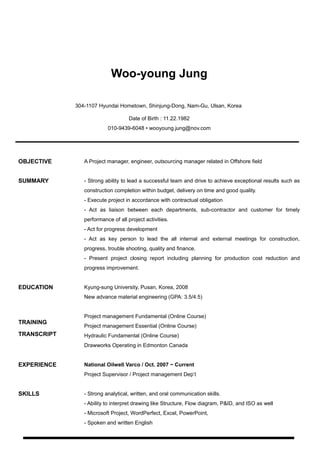 Woo-young Jung
304-1107 Hyundai Hometown, Shinjung-Dong, Nam-Gu, Ulsan, Korea
Date of Birth : 11.22.1982
010-9439-6048 • wooyoung.jung@nov.com
OBJECTIVE A Project manager, engineer, outsourcing manager related in Offshore field
SUMMARY - Strong ability to lead a successful team and drive to achieve exceptional results such as
construction completion within budget, delivery on time and good quality.
- Execute project in accordance with contractual obligation
- Act as liaison between each departments, sub-contractor and customer for timely
performance of all project activities.
- Act for progress development
- Act as key person to lead the all internal and external meetings for construction,
progress, trouble shooting, quality and finance.
- Present project closing report including planning for production cost reduction and
progress improvement.
EDUCATION
TRAINING
TRANSCRIPT
Kyung-sung University, Pusan, Korea, 2008
New advance material engineering (GPA: 3.5/4.5)
Project management Fundamental (Online Course)
Project management Essential (Online Course)
Hydraulic Fundamental (Online Course)
Drawworks Operating in Edmonton Canada
EXPERIENCE National Oilwell Varco / Oct. 2007 ~ Current
Project Supervisor / Project management Dep’t
SKILLS - Strong analytical, written, and oral communication skills.
- Ability to interpret drawing like Structure, Flow diagram, P&ID, and ISO as well
- Microsoft Project, WordPerfect, Excel, PowerPoint,
- Spoken and written English
 