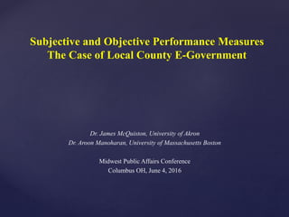 Subjective and Objective Performance Measures
The Case of Local County E-Government
Dr. James McQuiston, University of Akron
Dr. Aroon Manoharan, University of Massachusetts Boston
Midwest Public Affairs Conference
Columbus OH, June 4, 2016
 
