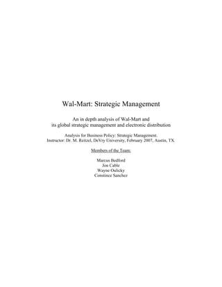Wal-Mart: Strategic Management

             An in depth analysis of Wal-Mart and
  its global strategic management and electronic distribution

           Analysis for Business Policy: Strategic Management.
Instructor: Dr. M. Reitzel, DeVry University, February 2007, Austin, TX.

                        Members of the Team:

                           Marcus Bedford
                             Jon Cable
                           Wayne Oulicky
                          Constince Sanchez
 