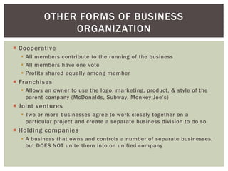  Cooperative
 All members contribute to the running of the business
 All members have one vote
 Profits shared equally among member
 Franchises
 Allows an owner to use the logo, marketing, product, & style of the
parent company (McDonalds, Subway, Monkey Joe’s)
 Joint ventures
 Two or more businesses agree to work closely together on a
particular project and create a separate business division to do so
 Holding companies
 A business that owns and controls a number of separate businesses,
but DOES NOT unite them into on unified company
OTHER FORMS OF BUSINESS
ORGANIZATION
 