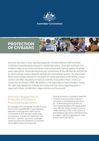 Australia has been a long-standing supporter of United Nations (UN) and other
multilateral peacekeeping and peace-related operations. Australia continues that
tradition today as an active contributor of personnel and financial support to global
peace operations. These demonstrate our commitment to the UN Charter and efforts
to constructively resolve disputes through the international system. The Australian
Government draws attention to the plight of civilian populations affected by armed
conflict and other situations of violence, and efforts to protect them, known as
‘protection of civilians’ (POC). We believe in the importance of peacekeepers having
the right tools (guidance, training and resources) and clarity regarding what is
expected of them, to fulfil their responsibilities on the ground.


Australia’s Engagement on                          Australia remains a consistent supporter
                                                   of efforts to ensure better protection
Protection of Civilians in                         of civilians in peacekeeping operations
Peacekeeping Operations                            by : (1) developing practical tools for
Increasingly in the last decade, the UN Security   training peacekeepers; (2) engaging with
Council has mandated POC in peacekeeping           other Member States to build a common
operations and frequently reaffirmed its           understanding on POC in the context of
commitment to POC through a wide range             peacekeeping operations; and (3) working
of resolutions, presidential statements and        to support regional organisations in the
directions. However, significant challenges        area (in particular Africa).
remain to ensure this progress is translated
into tangible results on the ground.
 