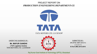 PROJECT REPORT ON
PRODUCTION ENGINEERING DEPARTMENT-CS
SUBMITTED BY:-
SWAPNIL SRIVASTAVA
(1203340170)
B.Tech (ME) 2012-2016
UNDER THE GUIDENCE OF:-
Mr. MAYUR GANDHI
(-TCF Logistics Centre)
TATA MOTORS LTD. LUCKNOW
Raj Kumar Goel Institute of Technology (UPTU), Ghaziabad
TATA MOTORS LTD, LUCKNOW
1
 