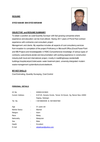 RESUME
SYED NAHAR BIN SYED IBRAHIM
OBJECTIVE and RESUME SUMMARY
To obtain a position as Lead Quantity Surveyor with fast growing companies where
experience and education can be most utilized. Having 25++ years of Pre & Post contract
experience with contractor,cost consultant, project
Management and clients. My expertise includes all aspects of cost consultancy services
from inception to completion of the project.Proficiency in Microsoft Office,(Excel,Power Point
and MS-Project) and knowledgeable in FIDIC.Comprehensive knowledge of various types of
contracts, subcontracts,tender and documentation with working experience in construction
industry,both local and international project, mostly in road&highways,residential&
buildings,hospital,airport,hotel,waste water treatment plant, university,intergrated modern
waste management system&structural steelwork.
MY KEY SKILLS
Cost Estimating, Quantity Surveying, Cost Control
PERSONAL DETAILS
I/C No : 630922-02-5949
Current Address : K-07-25, Kenaria Kondo, Taman Sri Kenari, Sg. Ramal Baru 43000
Kajang, Selangor.
Tel. No. : + 60146644439 & +60146447464
Age : 51 years old
Marital Status : Married
Religion : Islam
Race : Malay
Nationality : Malaysian
Sex : Male
Health : Excellent
E-mail : artpaktuan@yahoo.com
 