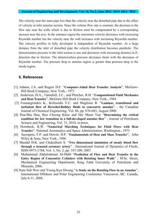 Journal of Engineering and Development, Vol. 16, No.2, June 2012 ISSN 1813- 7822
25
The velocity near the main pipe less than the velocity near the disturbed pipe due to the effect
of velocity at inlet annulus section. Since the volume flow rate is constant, the decrease in the
flow rate near the walls which is due to friction must be compensated by a corresponding
increase near the axis. In the entrance region the maximum velocity decreases with increasing
Reynolds number but the velocity near the wall increases with increasing Reynolds number.
The velocity profiles in fully developed is independent of Reynolds number. At a large
distance from the inlet of disturbed pipe the velocity distribution becomes parabolic. The
dimensionless pressure in the inlet section is one and decreases with increasing distance in Z-
direction due to friction. The dimensionless pressure decreases faster with the decreases of
Reynolds number. The pressure drop in annulus region is greater than pressure drop in the
inside region.
5. References
[1] Adams, J.A. and Rogers D.F. “Computer-Aided Heat Transfer Analysis”, McGraw-
Hill Book Company, New York., 1973
[2] Anderson, D.A., Tannehill, J.C., and Pletcher, R.H. “Computational Fluid Mechanics
and Heat Transfer”, McGraw-Hill Book Company, New York., 1984
[3] Founargiotakis K., Kelessidis V.C. and Maglione R. “Laminar, transitional and
turbulent flow of Herschel-Bulkley fluids in concentric annulus” , the Canadian
Journal of Chemical Engineering, Vol. 86, pp. 676-683, August 2008.
[4] Hua-Shu Dou, Boo Cheong Khoo and Her Mann Tsai “Determining the critical
condition for low transition in a full-developed annulus flow” , Journal of Petroleum
Science and Engineering, Vol. 71, 2010, in press.
[5] Hornbeck, R.W. “Numerical Marching Techniques for Fluid Flows with Heat
Transfer”, National Aeronautics and Space Administration, Washington., 1973
[6] Incropera, F.P. and Dewitt, D.P. “Fundamentals of Heat and Mass Transfer”, John
Wiley & Sons, New York., 1996
[7] Mandal D.K. and Chakrabarti S. “Two dimensional simulation of steady blood flow
through a stenosed coronary artery” , International Journal of Dynamics of Fluids,
ISSN 0973-1784, Vol. 3, No. 2, pp. 187-209, 2007.
[8] Mohammad Abdulrahman Al-Shibl “Prediction of Flow and Heat Transfer in the
Entry Region of Concentric Cylinders with Rotating Inner Walls” , M.Sc. thesis,
Mechanical Engineering Department, King Fahd University of Petroleum and
Minerals, 2006.
[9] Nam Sub Woo and Young Kyu Hwang “A Study on the Rotating Flow in an Annulus”,
International Offshore and Polar Engineering Conference Vancouver, BC, Canada,
July 6-11, 2008.
 