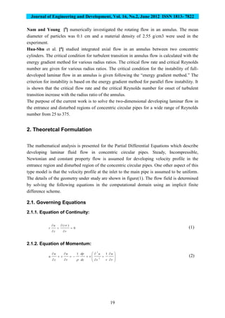 Journal of Engineering and Development, Vol. 16, No.2, June 2012 ISSN 1813- 7822
19
Nam and Young [9] numerically investigated the rotating flow in an annulus. The mean
diameter of particles was 0.1 cm and a material density of 2.55 g/cm3 were used in the
experiment.
Hua-Shu et al. [4] studied integrated axial flow in an annulus between two concentric
cylinders. The critical condition for turbulent transition in annulus flow is calculated with the
energy gradient method for various radius ratios. The critical flow rate and critical Reynolds
number are given for various radius ratios. The critical condition for the instability of full-
developed laminar flow in an annulus is given following the “energy gradient method.” The
criterion for instability is based on the energy gradient method for parallel flow instability. It
is shown that the critical flow rate and the critical Reynolds number for onset of turbulent
transition increase with the radius ratio of the annulus.
The purpose of the current work is to solve the two-dimensional developing laminar flow in
the entrance and disturbed regions of concentric circular pipes for a wide range of Reynolds
number from 25 to 375.
2. Theoretcal Formulation
The mathematical analysis is presented for the Partial Differential Equations which describe
developing laminar fluid flow in concentric circular pipes. Steady, Incompressible,
Newtonian and constant property flow is assumed for developing velocity profile in the
entrance region and disturbed region of the concentric circular pipes. One other aspect of this
type model is that the velocity profile at the inlet to the main pipe is assumed to be uniform.
The details of the geometry under study are shown in figure(1). The flow field is determined
by solving the following equations in the computational domain using an implicit finite
difference scheme.
2.1. Governing Equations
2.1.1. Equation of Continuity:
0
)(






r
vr
z
u
r (1)
2.1.2. Equation of Momentum:



















r
u
rr
u
dz
dp
r
u
v
z
u
u
11
2
2


(2)
 