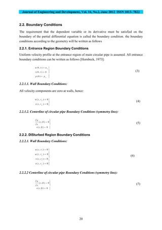Journal of Engineering and Development, Vol. 16, No.2, June 2012 ISSN 1813- 7822
20
2.2. Boundary Conditions
The requirement that the dependent variable or its derivative must be satisfied on the
boundary of the partial differential equation is called the boundary condition. the boundary
conditions according to the geometry will be written as follows
2.2.1. Entrance Region Boundary Conditions
Uniform velocity profile at the entrance region of main circular pipe is assumed. All entrance
boundary conditions can be written as follows [Hornbeck, 1973]:








o
o
pp
rv
uru
)0(
0),0(
),0(
(3)
2.2.1.1. Wall Boundary Conditions:
All velocity components are zero at walls, hence:





0),(
0),(
o
o
rzv
rzu
(4)
2.2.1.2. Centerline of circular pipe Boundary Conditions (symmetry line):








0)0,(
0)0,(
zv
z
r
u
(5)
2.2.2. DISturbed Region Boundary Conditions
2.2.2.1. Wall Boundary Conditions:











0),(
0),(
0),(
0),(
o
i
o
i
rzv
rzv
rzu
rzu
(6)
2.2.2.2 Centerline of circular pipe Boundary Conditions (symmetry line):








0)0,(
0)0,(
zv
z
r
u
(7)
 