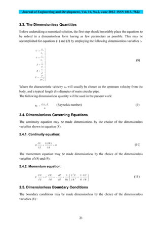 Journal of Engineering and Development, Vol. 16, No.2, June 2012 ISSN 1813- 7822
21
2.3. The Dimensionless Quantities
Before undertaking a numerical solution, the first step should invariably place the equations to
be solved in a dimensionless form having as few parameters as possible. This may be
accomplished for equations (1) and (2) by employing the following dimensionless variables :-



















2
o
o
o
u
p
P
d
r
R
d
z
Z
u
v
V
u
u
U

(8)
Where the characteristic velocity uo will usually be chosen as the upstream velocity from the
body, and a typical length d is diameter of main circular pipe.
The following dimensionless quantity will be used in the present work:

 du o
..
Re  (Reynolds number) (9)
2.4. Dimensionless Governing Equations
The continuity equation may be made dimensionless by the choice of the dimensionless
variables shown in equation (8):
2.4.1. Continuity equation:
0
)(






R
VR
Z
U
R (10)
The momentum equation may be made dimensionless by the choice of the dimensionless
variables of (8) and (9):
2.4.2. Momentum equation:



















R
U
RR
U
dZ
dP
R
U
V
Z
U
U
1
Re
1
2
2
(11)
2.5. Dimensionless Boundary Conditions
The boundary conditions may be made dimensionless by the choice of the dimensionless
variables (8) :
 