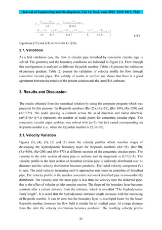 Journal of Engineering and Development, Vol. 16, No.2, June 2012 ISSN 1813- 7822
23
 





 
R
UU
V
Z
UU
U
kjkj
kj
kjkj
kj
2
1,11,1
,
,,1
,
  

















)(2
12
Re
1 1,11,1
2
1,1,11,11
R
UU
RR
UUU
Z
PP kjkj
k
kjkjkjjj
(18)
Equations (17) and (18) written for k=1(1)n.
2.7. Validation
As a first validation case, the flow in circular pipe disturbed by concentric circular pipe is
solved. The geometry and the boundary conditions are indicated in Figure (1). Flow through
this configuration is analyzed at different Reynolds number. Tables (1) present the validation
of pressure gradient. Table (2) present the validation of velocity profile for flow through
concentric circular pipes. The validity of results is verified and shows that there is a good
agreement between the results of the present solution and the AutoFEA software.
3. Results and Discussion
The results obtained from the numerical solution by using the computer program which was
prepared for this purpose. for Reynolds numbers (Re=25), (Re=50), (Re=100), (Re=200) and
(Re=375). The nodal spacing is constant across the axial direction and radial direction.
(m*(2*(n+1)+1)) represents the number of nodal points for concentric circular pipes. The
concentric circular pipes problem was solved with (n=5), but (m) varied corresponding on
Reynolds number (i.e., when the Reynolds number is 25, m=30).
3.1. Velocity VariatIon
Figures (3), (4), (5), (6) and (7) show the velocity profiles which manifest stages of
developing the hydrodynamic boundary layer for Reynolds numbers (Re=25), (Re=50),
(Re=100), (Re=200) and (Re=375) at different sections of the concentric circular pipes. The
velocity in the inlet section of main pipe is uniform and its magnitude is (U=Uo=1). The
velocity profile in the inlet section of disturbed circular pipe is uniformly distributed over its
diameter and the velocity distribution becomes parabolic. The radial velocity component (V)
is zero. The axial velocity increasing until it approaches maximum in centerline of disturbed
pipe. The velocity profile in the annulus concentric section of disturbed pipe is non-uniformly
distributed. The velocity near the main pipe is less than the velocity near the disturbed pipe,
due to the effect of velocity at inlet annulus section. The shape of the boundary layer becomes
constant after a certain distance from the entrance, which is so-called “The Hydrodynamic
Entry length”. It is noted that the hydrodynamic entrance length increases with the increasing
of Reynolds number. It can be seen that the boundary layer is developed faster for the lower
Reynolds number, however the flow field is similar for all studied cases. At a large distance
from the inlet the velocity distribution becomes parabolic. The resulting velocity profile
 