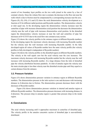 Journal of Engineering and Development, Vol. 16, No.2, June 2012 ISSN 1813- 7822
24
consist of two boundary layer profiles on the two walls joined in the center by a line of
constant velocity. Since the volume flow rate is constant, the decrease in the flow rate near the
walls which is due to friction must be compensated by a corresponding increase near the axis.
Figures (8), (9), (10), (11) and (12) show the axial dimensionless velocity development as a
function of Z for different radial positions and Reynolds numbers. The dimensionless velocity
at inlet equal one. In the developing region the dimensionless velocity increases near the
centerline of pipe with increases dimensionless axial position but decreases the dimensionless
velocity near the wall of pipe with increases dimensionless axial position. In the disturbed
region the dimensionless velocity increases at near the wall and centerline of pipe but
decreases at R=0.33333 due to the axial flow rate constant at any section.
Figure (13) shows the velocity profiles in the entrance region at different Reynolds numbers.
In the developing region the maximum velocity decreases with increasing Reynolds number
but the velocity near the wall increases with increasing Reynolds number. In the fully
developed region all values of Reynolds number have the same velocity profile (the velocity
profiles in fully developed is independent of Reynolds number).
Figure (14) shows the velocity profiles in the disturbed region at different Reynolds numbers.
The velocity at the wall equals zero but the axial velocity near the core increases. The
maximum velocity decreases with increasing Reynolds number but the velocity near the wall
increases with increasing Reynolds number. At a large distance from the inlet of disturbed
pipe the velocity distribution becomes parabolic. At inlet of annulus region the velocity near
the main circular pipe is less than velocity near the disturbed circular pipe until they equal at a
certain distance from the entrance.
3.2. Pressure Variation
Figure (15) shows dimensionless pressure variation in entrance region at different Reynolds
numbers. The dimensionless pressure in the inlet section is one and decreases with increasing
distance in Z-direction due to friction. The dimensionless pressure decreases faster with the
decreases of Reynolds number.
Figure (16) shows dimensionless pressure variation in internal and annulus region at
different Reynolds numbers. The dimensionless pressure decreases with increasing distance in
Z-direction. The pressure drop in annulus region is greater than pressure drop in the inside
region.
4. Conclusions
The axial velocity increasing until it approaches maximum in centerline of disturbed pipe.
The velocity profile in the annulus concentric section of disturbed pipe is non-uniformly
distributed.
 