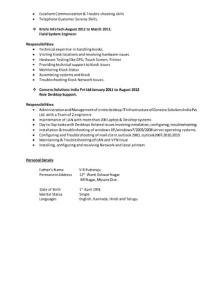  Excellent Communication & Trouble shooting skills
 Telephone Customer Service Skills.
 Krisfo InfoTech August 2012 to March 2013.
Field System Engineer
Responsibilities:
 Technical expertise in handling kiosks.
 Visiting Kiosk locations and resolving hardware issues.
 Hardware Testing like CPU, Touch Screen, Printer
 Providing technical support to kiosk issues
 Monitoring Kiosk Status
 Assembling systems and Kiosk
 Troubleshooting Kiosk Network Issues.
 Consero Solutions India Pvt Ltd January 2011 to August 2012
Role Desktop Support.
Responsibilities:
 AdministrationandManagementof entiredesktopITInfrastructure of ConseroSolutionsIndiaPvt.
Ltd. with a Team of 2 engineers
 maintenance of LAN with more than 200 Laptop & Desktop systems
 Day to Day taskswithDesktopsRelatedissuesinvolvinginstallation,configuring,troubleshooting.
 Installation & troubleshooting of windows XP/windows7/2003/2008 server operating systems.
 Configuring and Troubleshooting of mail client outlook 2003, outlook2007,2010,2013
 Maintaining & Troubleshooting of LAN and VPN Issue
 Installing, configuring and resolving Network and Local printers
Personal Details
Father’s Name V R Puttaraju
PermanentAddress 12th
Ward,Eshwar Nagar
KR Nagar,Mysore Dist.
Date of Birth 1st
April 1991
Marital Status Single
Languages English, Kannada, Hindi and Telugu
 