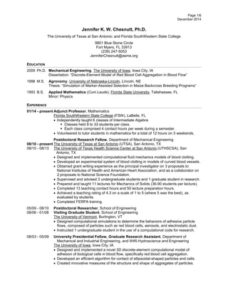 Page 1/6 
December 2014 
Jennifer K. W. Chesnutt, Ph.D. 
The University of Texas at San Antonio; and Florida SouthWestern State College 
9801 Blue Stone Circle 
Fort Myers, FL 33913 
(239) 247-5053 
JenniferChesnutt@asme.org 
EDUCATION 
2009 Ph.D. Mechanical Engineering, The University of Iowa, Iowa City, IA 
Dissertation: “Discrete-Element Model of Red Blood Cell Aggregation in Blood Flow” 
1998 M.S. Agronomy, University of Nebraska-Lincoln, Lincoln, NE 
Thesis: “Simulation of Marker-Assisted Selection in Maize Backcross Breeding Programs” 
1993 B.S. Applied Mathematics (Cum Laude), Florida State University, Tallahassee, FL 
Minor: Physics 
EXPERIENCE 
01/14 - present Adjunct Professor, Mathematics 
Florida SouthWestern State College (FSW), LaBelle, FL 
 Independently taught 6 classes of Intermediate Algebra 
 Classes held 8 to 33 students per class. 
 Each class comprised 4 contact hours per week during a semester. 
 Volunteered to tutor students in mathematics for a total of 12 hours on 3 weekends. 
Postdoctoral Research Fellow, Department of Mechanical Engineering 
08/10 - present The University of Texas at San Antonio (UTSA), San Antonio, TX 
08/10 - 08/13 The University of Texas Health Science Center at San Antonio (UTHSCSA), San Antonio, TX 
 Designed and implemented computational fluid mechanics models of blood clotting. 
 Developed an experimental system of blood clotting in models of curved blood vessels. 
 Obtained grant writing experience as the principal investigator on 3 proposals to National Institutes of Health and American Heart Association, and as a collaborator on 2 proposals to National Science Foundation. 
 Supervised and advised 3 undergraduate students and 1 graduate student in research. 
 Prepared and taught 11 lectures for Mechanics of Solids (36-90 students per lecture). 
 Completed 13 teaching contact hours and 50 lecture preparation hours. 
 Achieved a teaching rating of 4.3 on a scale of 1 to 5 (where 5 was the best), as evaluated by students. 
 Completed FERPA training. 
05/09 - 08/10 Postdoctoral Researcher, School of Engineering 
08/06 - 01/08 Visiting Graduate Student, School of Engineering 
The University of Vermont, Burlington, VT 
 Designed computational simulations to determine the behaviors of adhesive particle flows, composed of particles such as red blood cells, aerosols, and electrostatic dust. 
 Instructed 1 undergraduate student in the use of a computational code for research. 
08/03 - 05/09 University Presidential Fellow, Graduate Research Assistant, Department of 
Mechanical and Industrial Engineering, and IIHR-Hydroscience and Engineering 
The University of Iowa, Iowa City, IA 
 Designed and implemented a novel 3D discrete-element computational model of adhesion of biological cells in blood flow, specifically red blood cell aggregation. 
 Developed an efficient algorithm for contact of ellipsoidal-shaped particles and cells. 
 Created innovative measures of the structure and shape of aggregates of particles.  