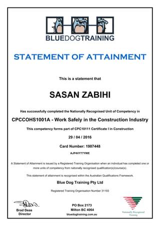 STATEMENT OF ATTAINMENT
This is a statement that
SASAN ZABIHI
Has successfully completed the Nationally Recognised Unit of Competency in
CPCCOHS1001A - Work Safely in the Construction Industry
This competency forms part of CPC10111 Certificate I in Construction
29 / 04 / 2016
Card Number: 1987448
AJP4VY77YWE
A Statement of Attainment is issued by a Registered Training Organisation when an individual has completed one or
more units of competency from nationally recognised qualification(s)/course(s).
This statement of attainment is recognised within the Australian Qualifications Framework.
Blue Dog Training Pty Ltd
Registered Training Organisation Number 31193
Brad Deas
Director
PO Box 2173
Milton BC 4064
bluedogtraining.com.au
 
