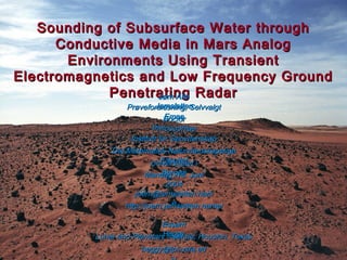 Sounding of Subsurface Water throughSounding of Subsurface Water through
Conductive Media in Mars AnalogConductive Media in Mars Analog
Environments Using TransientEnvironments Using Transient
Electromagnetics and Low Frequency GroundElectromagnetics and Low Frequency Ground
Penetrating RadarPenetrating Radar
joern@jernsletten.namjoern@jernsletten.nam
eehttp://joern.jernsletten.name/http://joern.jernsletten.name/
Mandag, 14. JuniMandag, 14. Juni
20042004
Universitetet iUniversitetet i
BergenBergen
Det Matematisk-NaturvitenskapeligeDet Matematisk-Naturvitenskapelige
FakultetFakultet
Institutt for GeovitenskapInstitutt for Geovitenskap
DoctorDoctor
PhilosophiaePhilosophiae
Prøveforelesning, SelvvalgtPrøveforelesning, Selvvalgt
EmneEmne
Jørn AtleJørn Atle
JernslettenJernsletten
heggy@lpi.usra.edheggy@lpi.usra.ed
EssamEssam
HeggyHeggyLunar and Planetary Institute, Houston, TexasLunar and Planetary Institute, Houston, Texas
 