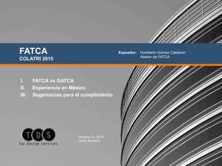 I.  FATCA vs GATCA
II.  Experiencia en México
III.  Sugerencias para el cumplimiento
FATCA
COLATRI 2015
Octubre 23, 2015
Quito, Ecuador
Expositor: Humberto Gómez Calderón
Asesor de FATCA
 