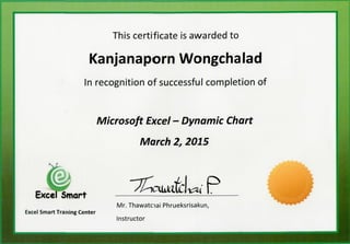 This certificate is awarded to
Kanjanaporn Wongchalad
In recognition of successful completion of
Microsoft Excel - Dynamic Chart
March 2, 2015
Excel Smart
Excel Smart Training Center
Mr. Thawataai Phrueksrisakun,
Instructor
 