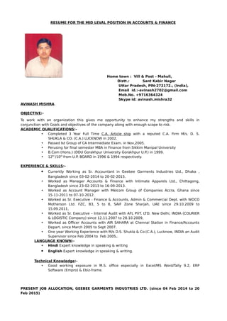 RESUME FOR THE MID LEVAL POSITION IN ACCOUNTS & FINANCE
Home town : Vill & Post - Mahuli,
Distt.: Sant Kabir Nagar
Uttar Pradesh, PIN-272172., (India),
Email id.:-avinash2702@gmail.com
Mob.No. +9716364324
Skype id: avinash.mishra32
AVINASH MISHRA
OBJECTIVE:-
To work with an organization this gives me opportunity to enhance my strengths and skills in
conjunction with Goals and objectives of the company along with enough scope to risk.
ACADEMIC QUALIFICATIONS:-
• Completed 3 Year Full Time C.A. Article ship with a reputed C.A. Firm M/s. D. S.
SHUKLA & CO. (C.A.) LUCKNOW in 2002.
• Passed Ist Group of CA Intermediate Exam. in Nov,2005.
• Perusing for final semester MBA in Finance from Sikkim Manipal University
• B.Com (Hons.) (DDU Gorakhpur University Gorakhpur U.P.) in 1999.
• 12th
/10th
from U.P. BOARD in 1996 & 1994 respectively.
EXPERIENCE & SKILLS:-
 Currently Working as Sr. Accountant in Geebee Garments Industries Ltd., Dhaka ,
Bangladesh since 03-02-2014 to 20-02-2015.
• Worked as Manager Accounts & Finance with Intimate Apparels Ltd., Chittagong,
Bangladesh since 23-02-2013 to 16-09-2013.
• Worked as Account Manager with Melcom Group of Companies Accra, Ghana since
15-11-2011 to 07-10-2012.
• Worked as Sr. Executive - Finance & Accounts, Admin & Commercial Dept. with WOCO
Motherson Ltd. FZC, B3, 5 to 8, SAIF Zone Sharjah, UAE since 29.10.2009 to
15.09.2011,
• Worked as Sr. Executive – Internal Audit with AFL PVT. LTD. New Delhi, INDIA (COURIER
& LOGISTIC Company) since 12.11.2007 to 28.10.2009,
• Worked as Officer Accounts with AIR SAHARA at Chennai Station in Finance/Accounts
Depart. since March 2005 to Sept 2007.
• One year Working Experience with M/s D.S. Shukla & Co.(C.A.), Lucknow, INDIA an Audit
Supervisor since Feb 2004 to Feb 2005,.
LANGUAGE KNOWN:-
• Hindi Expert knowledge in speaking & writing
 English Expert knowledge in speaking & writing.
Technical Knowledge:-
• Good working exposure in M.S. office especially in Excel/MS Word/Tally 9.2, ERP
Software (Empro) & Ebiz-frame.
PRESENT JOB ALLOCATION, GEEBEE GARMENTS INDUSTRIES LTD. (since 04 Feb 2014 to 20
Feb 2015)
 