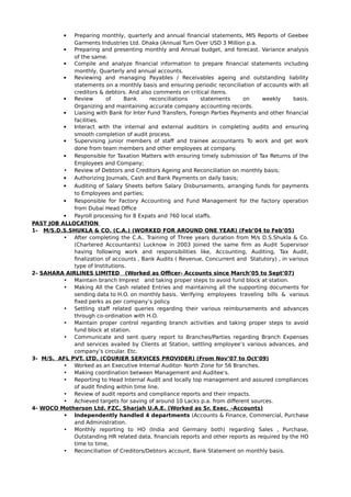  Preparing monthly, quarterly and annual financial statements, MIS Reports of Geebee
Garments Industries Ltd. Dhaka (Annual Turn Over USD 3 Million p.a.
 Preparing and presenting monthly and Annual budget, and forecast. Variance analysis
of the same.
 Compile and analyze financial information to prepare financial statements including
monthly, Quarterly and annual accounts.
 Reviewing and managing Payables / Receivables ageing and outstanding liability
statements on a monthly basis and ensuring periodic reconciliation of accounts with all
creditors & debtors. And also comments on critical items.
 Review of Bank reconciliations statements on weekly basis.
Organizing and maintaining accurate company accounting records.
 Liaising with Bank for Inter Fund Transfers, Foreign Parties Payments and other financial
facilities.
 Interact with the internal and external auditors in completing audits and ensuring
smooth completion of audit process.
 Supervising junior members of staff and trainee accountants To work and get work
done from team members and other employees at company.
 Responsible for Taxation Matters with ensuring timely submission of Tax Returns of the
Employees and Company;
• Review of Debtors and Creditors Ageing and Reconciliation on monthly basis;
 Authorizing Journals, Cash and Bank Payments on daily basis;
 Auditing of Salary Sheets before Salary Disbursements, arranging funds for payments
to Employees and parties;
 Responsible for Factory Accounting and Fund Management for the factory operation
from Dubai Head Office
 Payroll processing for 8 Expats and 760 local staffs.
PAST JOB ALLOCATION
1- M/S.D.S.SHUKLA & CO. (C.A.) (WORKED FOR AROUND ONE YEAR) (Feb’04 to Feb’05)
• After completing the C.A.. Training of Three years duration from M/s D.S.Shukla & Co.
(Chartered Accountants) Lucknow in 2003 Joined the same firm as Audit Supervisor
having following work and responsibilities like, Accounting, Auditing, Tax Audit,
finalization of accounts , Bank Audits ( Revenue, Concurrent and Statutory) , in various
type of Institutions.
2- SAHARA AIRLINES LIMITED (Worked as Officer- Accounts since March’05 to Sept’07)
• Maintain branch Imprest and taking proper steps to avoid fund block at station.
• Making All the Cash related Entries and maintaining all the supporting documents for
sending data to H.O. on monthly basis. Verifying employees traveling bills & various
fixed perks as per company’s policy.
• Settling staff related queries regarding their various reimbursements and advances
through co-ordination with H.O.
• Maintain proper control regarding branch activities and taking proper steps to avoid
fund block at station.
• Communicate and sent query report to Branches/Parties regarding Branch Expenses
and services availed by Clients at Station, settling employee’s various advances, and
company’s circular. Etc.
3- M/S. AFL PVT. LTD. (COURIER SERVICES PROVIDER) (From Nov’07 to Oct’09)
• Worked as an Executive Internal Auditor- North Zone for 56 Branches.
• Making coordination between Management and Auditee’s.
• Reporting to Head Internal Audit and locally top management and assured compliances
of audit finding within time line.
• Review of audit reports and compliance reports and their impacts.
• Achieved targets for saving of around 10 Lacks p.a. from different sources.
4- WOCO Motherson Ltd. FZC, Sharjah U.A.E. (Worked as Sr. Exec. –Accounts)
• Independently handled 4 departments (Accounts & Finance, Commercial, Purchase
and Administration.
• Monthly reporting to HO (India and Germany both) regarding Sales , Purchase,
Outstanding HR related data, financials reports and other reports as required by the HO
time to time,
• Reconciliation of Creditors/Debtors account, Bank Statement on monthly basis.
 