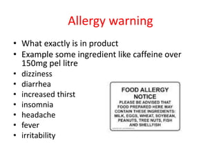 Allergy warning
• What exactly is in product
• Example some ingredient like caffeine over
150mg pel litre
• dizziness
• diarrhea
• increased thirst
• insomnia
• headache
• fever
• irritability
 