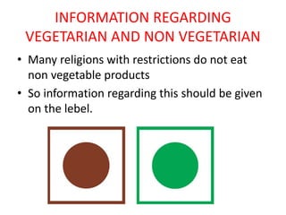 INFORMATION REGARDING
VEGETARIAN AND NON VEGETARIAN
• Many religions with restrictions do not eat
non vegetable products
• So information regarding this should be given
on the lebel.
 