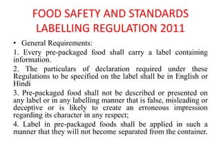 FOOD SAFETY AND STANDARDS
LABELLING REGULATION 2011
• General Requirements:
1. Every pre-packaged food shall carry a label containing
information.
2. The particulars of declaration required under these
Regulations to be specified on the label shall be in English or
Hindi
3. Pre-packaged food shall not be described or presented on
any label or in any labelling manner that is false, misleading or
deceptive or is likely to create an erroneous impression
regarding its character in any respect;
4. Label in pre-packaged foods shall be applied in such a
manner that they will not become separated from the container.
 