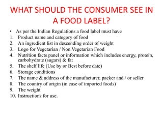 WHAT SHOULD THE CONSUMER SEE IN
A FOOD LABEL?
• As per the Indian Regulations a food label must have
1. Product name and category of food
2. An ingredient list in descending order of weight
3. Logo for Vegetarian / Non Vegetarian Food
4. Nutrition facts panel or information which includes energy, protein,
carbohydrate (sugars) & fat
5. The shelf life (Use by or Best before date)
6. Storage conditions
7. The name & address of the manufacturer, packer and / or seller
8. The country of origin (in case of imported foods)
9. The weight
10. Instructions for use.
 