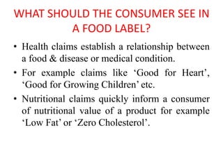 WHAT SHOULD THE CONSUMER SEE IN
A FOOD LABEL?
• Health claims establish a relationship between
a food & disease or medical condition.
• For example claims like ‘Good for Heart’,
‘Good for Growing Children’ etc.
• Nutritional claims quickly inform a consumer
of nutritional value of a product for example
‘Low Fat’ or ‘Zero Cholesterol’.
 