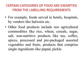 CERTAIN CATEGORIES OF FOOD ARE EXEMPTED
FROM THE LABELLING REQUIREMENTS
• For example, foods served in hotels, hospitals,
by vendors like halwaiis etc.
• Other food products include raw agricultural
commodities like rice, wheat, cereals, sugar,
salt, non-nutritive products like tea, coffee,
spices, processed and pre-packaged assorted
vegetables and fruits, products that comprise
single ingredients like papad, pickle.
 