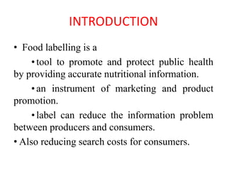 INTRODUCTION
• Food labelling is a
•tool to promote and protect public health
by providing accurate nutritional information.
•an instrument of marketing and product
promotion.
•label can reduce the information problem
between producers and consumers.
• Also reducing search costs for consumers.
 