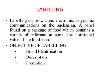 LABELLING
• Labelling is any written, electronic, or graphic
communications on the packaging. A panel
found on a package of food which contains a
variety of information about the nutritional
value of the food item.
• OBJECTIVE OF LABELLING
• Brand Identification
• Description
• Promotion
 
