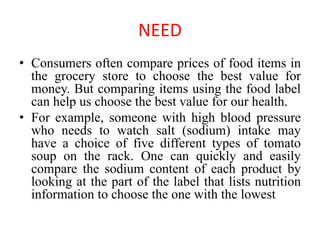 NEED
• Consumers often compare prices of food items in
the grocery store to choose the best value for
money. But comparing items using the food label
can help us choose the best value for our health.
• For example, someone with high blood pressure
who needs to watch salt (sodium) intake may
have a choice of five different types of tomato
soup on the rack. One can quickly and easily
compare the sodium content of each product by
looking at the part of the label that lists nutrition
information to choose the one with the lowest
 