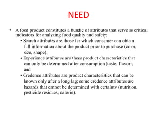 NEED
• A food product constitutes a bundle of attributes that serve as critical
indicators for analyzing food quality and safety:
• Search attributes are those for which consumer can obtain
full information about the product prior to purchase (color,
size, shape);
• Experience attributes are those product characteristics that
can only be determined after consumption (taste, flavor);
and
• Credence attributes are product characteristics that can be
known only after a long lag; some credence attributes are
hazards that cannot be determined with certainty (nutrition,
pesticide residues, calorie).
 