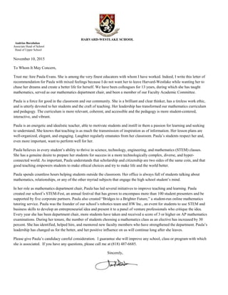 HARVARD-WESTLAKE SCHOOL
Audrius Barzdukas
Associate Head of School
Head of Upper School
November 10, 2015
To Whom It May Concern,
Trust me: hire Paula Evans. She is among the very finest educators with whom I have worked. Indeed, I write this letter of
recommendation for Paula with mixed feelings because I do not want her to leave Harvard-Westlake while wanting her to
chase her dreams and create a better life for herself. We have been colleagues for 13 years, during which she has taught
mathematics, served as our mathematics department chair, and been a member of our Faculty Academic Committee.
Paula is a force for good in the classroom and our community. She is a brilliant and clear thinker, has a tireless work ethic,
and is utterly devoted to her students and the craft of teaching. Her leadership has transformed our mathematics curriculum
and pedagogy. The curriculum is more relevant, coherent, and accessible and the pedagogy is more student-centered,
interactive, and vibrant.
Paula is an energetic and idealistic teacher, able to motivate students and instill in them a passion for learning and seeking
to understand. She knows that teaching is as much the transmission of inspiration as of information. Her lesson plans are
well-organized, elegant, and engaging. Laughter regularly emanates from her classroom. Paula’s students respect her and,
even more important, want to perform well for her.
Paula believes in every student’s ability to thrive in science, technology, engineering, and mathematics (STEM) classes.
She has a genuine desire to prepare her students for success in a more technologically complex, diverse, and hyper-
connected world. As important, Paula understands that scholarship and citizenship are two sides of the same coin, and that
good teaching empowers students to make ethical choices and try to make life and the world better.
Paula spends countless hours helping students outside the classroom. Her office is always full of students talking about
mathematics, relationships, or any of the other myriad subjects that engage the high school student’s mind.
In her role as mathematics department chair, Paula has led several initiatives to improve teaching and learning. Paula
created our school’s STEM-Fest, an annual festival that has grown to encompass more than 100 student presenters and be
supported by five corporate partners. Paula also created “Bridges to a Brighter Future,” a student-run online mathematics
tutoring service. Paula was the founder of our school’s robotics team and HW Inc., an event for students to use STEM and
business skills to develop an entrepreneurial idea and present it to a panel of venture professionals who critique the idea.
Every year she has been department chair, more students have taken and received a score of 3 or higher on AP mathematics
examinations. During her tenure, the number of students choosing a mathematics class as an elective has increased by 30
percent. She has identified, helped hire, and mentored new faculty members who have strengthened the department. Paula’s
leadership has changed us for the better, and her positive influence on us will continue long after she leaves.
Please give Paula’s candidacy careful consideration. I guarantee she will improve any school, class or program with which
she is associated. If you have any questions, please call me at (818) 487-6685.
Sincerely,
 